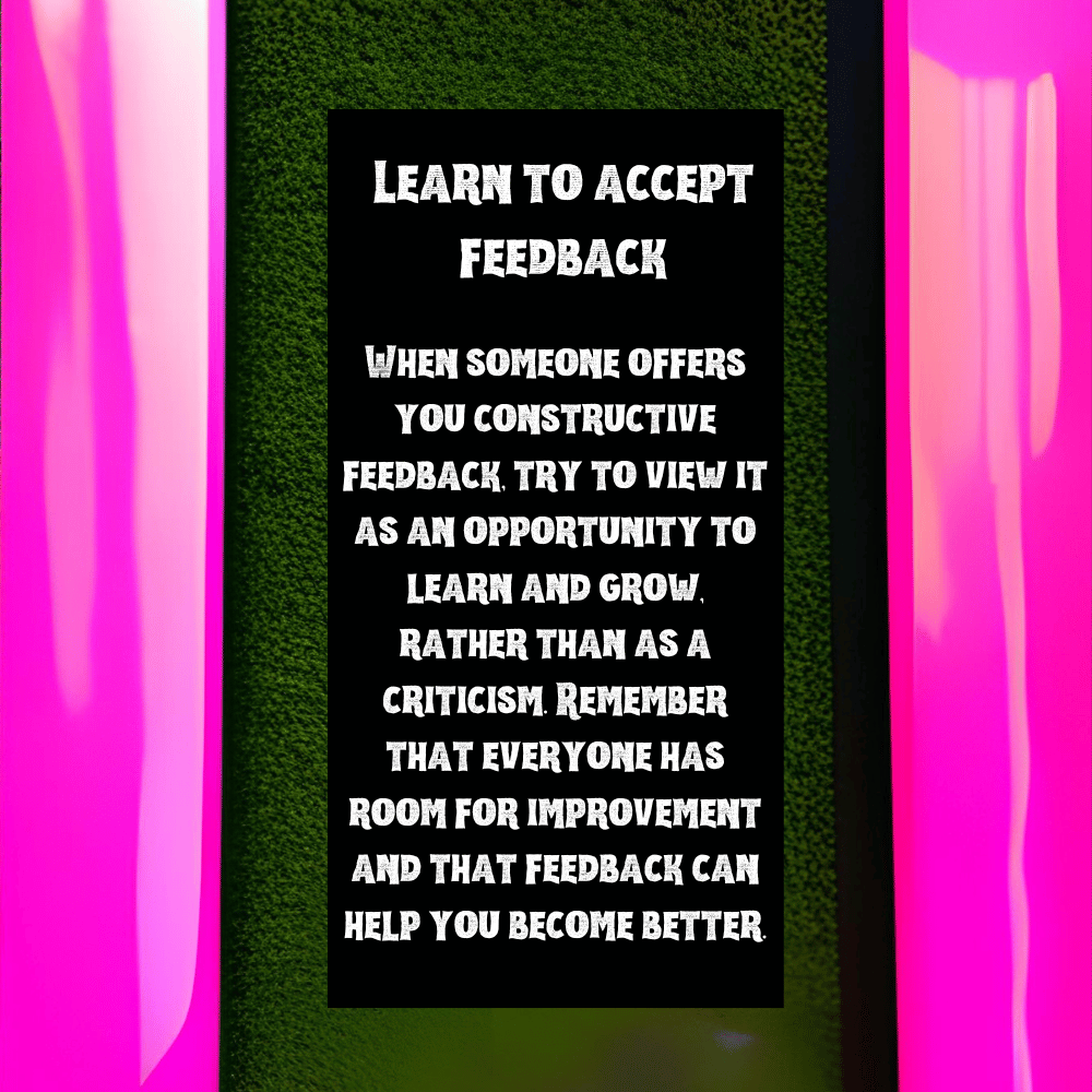 Learn to accept feedback: When someone offers you constructive feedback, try to view it as an opportunity to learn and grow, rather than as a criticism. Remember that everyone has room for improvement and that feedback can help you become better. in neon pink frame with black background