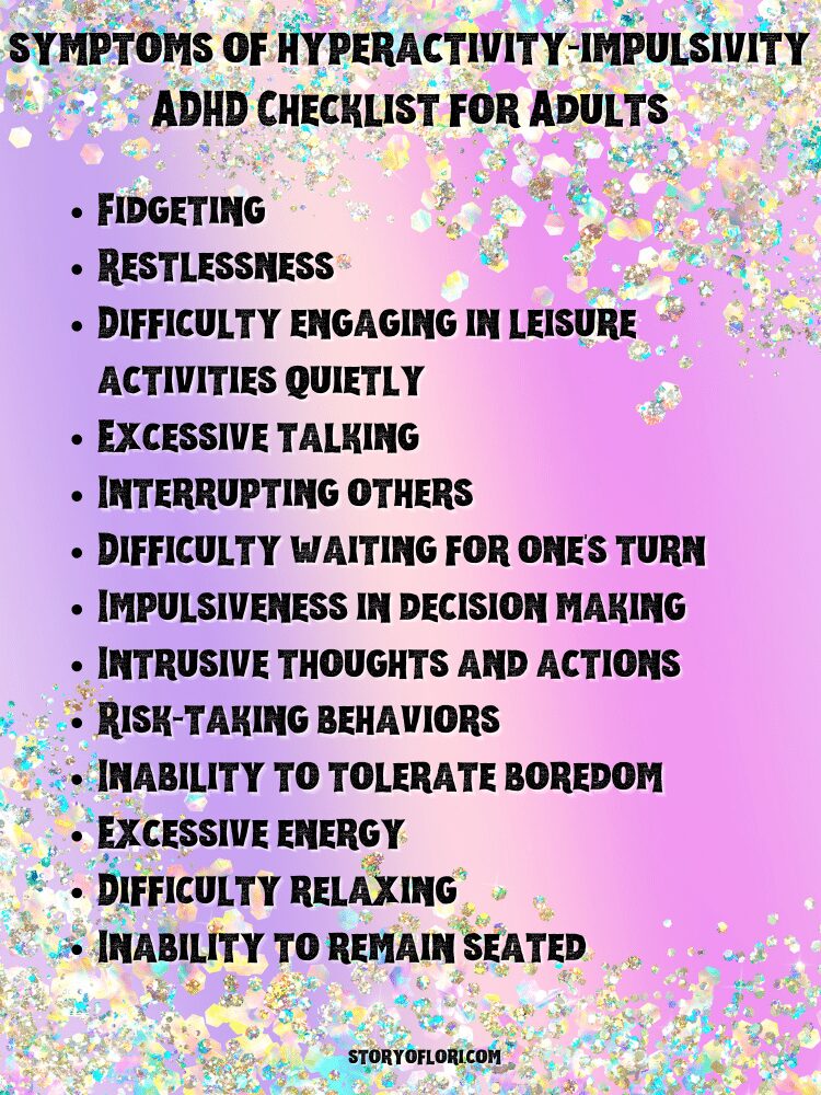 symptoms of hyperactivity-impulsivity ADHD Checklist for AdultsFidgeting
Restlessness
Difficulty engaging in leisure activities quietly
Excessive talking
Interrupting others
Difficulty waiting for one's turn
Impulsiveness in decision making
Intrusive thoughts and actions
Risk-taking behaviors
Inability to tolerate boredom
Excessive energy
Difficulty relaxing
Inability to remain seated