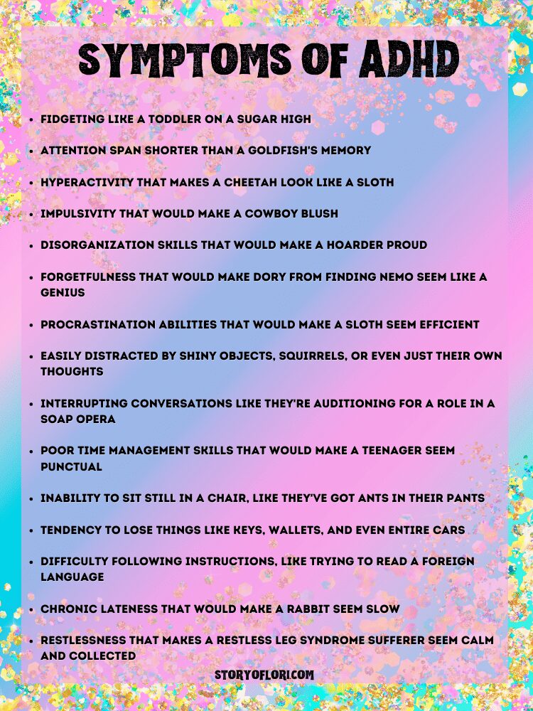 Symptoms of ADHD: Fidgeting like a toddler on a sugar high
Attention span shorter than a goldfish's memory
Hyperactivity that makes a cheetah look like a sloth
Impulsivity that would make a cowboy blush
Disorganization skills that would make a hoarder proud
Forgetfulness that would make Dory from Finding Nemo seem like a genius
Procrastination abilities that would make a sloth seem efficient
Easily distracted by shiny objects, squirrels, or even just their own thoughts
Interrupting conversations like they're auditioning for a role in a soap opera
Poor time management skills that would make a teenager seem punctual
Inability to sit still in a chair, like they've got ants in their pants
Tendency to lose things like keys, wallets, and even entire cars
Difficulty following instructions, like trying to read a foreign language
Chronic lateness that would make a rabbit seem slow
Restlessness that makes a restless leg syndrome sufferer seem calm and collected

colorful paper background with gold glitter
